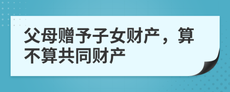 父母赠予子女财产，算不算共同财产