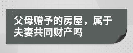 父母赠予的房屋，属于夫妻共同财产吗