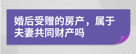 婚后受赠的房产，属于夫妻共同财产吗