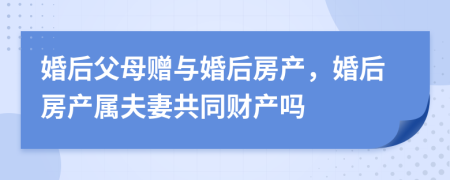 婚后父母赠与婚后房产，婚后房产属夫妻共同财产吗