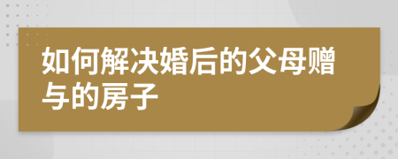 如何解决婚后的父母赠与的房子