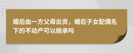 婚后由一方父母出资，婚后子女配偶名下的不动产可以继承吗