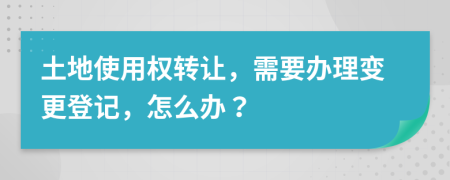土地使用权转让，需要办理变更登记，怎么办？