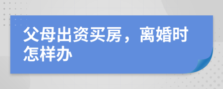 父母出资买房，离婚时怎样办