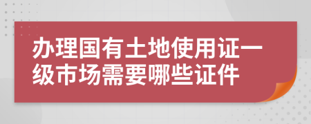 办理国有土地使用证一级市场需要哪些证件