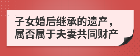 子女婚后继承的遗产，属否属于夫妻共同财产