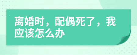 离婚时，配偶死了，我应该怎么办