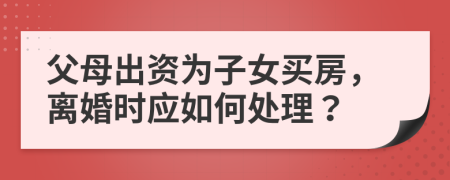 父母出资为子女买房，离婚时应如何处理？