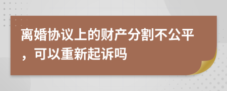 离婚协议上的财产分割不公平，可以重新起诉吗