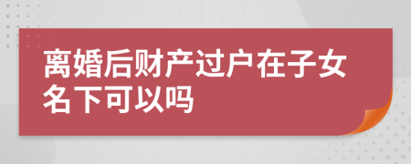 离婚后财产过户在子女名下可以吗