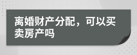 离婚财产分配，可以买卖房产吗