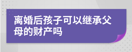离婚后孩子可以继承父母的财产吗