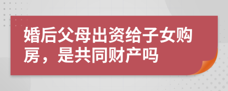 婚后父母出资给子女购房，是共同财产吗