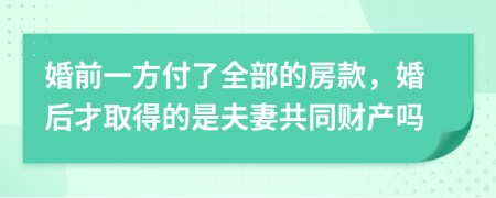 婚前一方付了全部的房款，婚后才取得的是夫妻共同财产吗