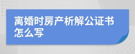 离婚时房产析解公证书怎么写