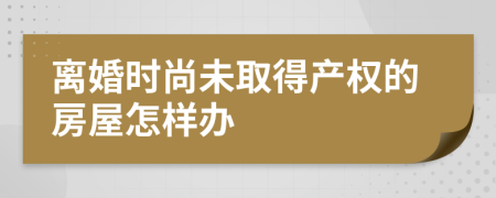 离婚时尚未取得产权的房屋怎样办