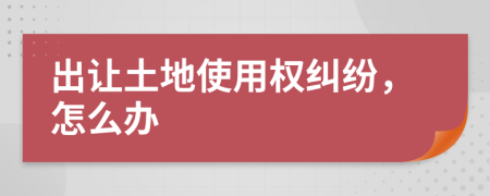出让土地使用权纠纷，怎么办