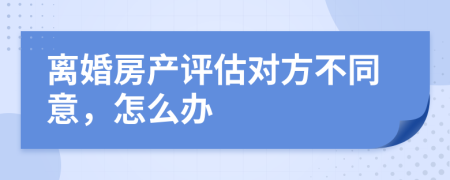 离婚房产评估对方不同意，怎么办