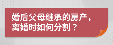 婚后父母继承的房产，离婚时如何分割？