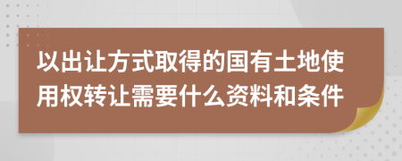 以出让方式取得的国有土地使用权转让需要什么资料和条件