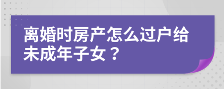离婚时房产怎么过户给未成年子女？