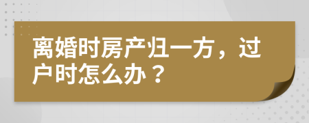 离婚时房产归一方，过户时怎么办？