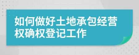 如何做好土地承包经营权确权登记工作