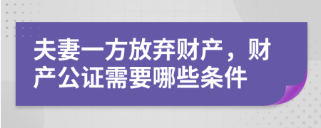 夫妻一方放弃财产，财产公证需要哪些条件