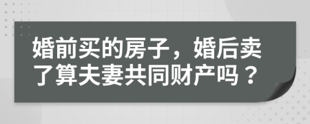 婚前买的房子，婚后卖了算夫妻共同财产吗？