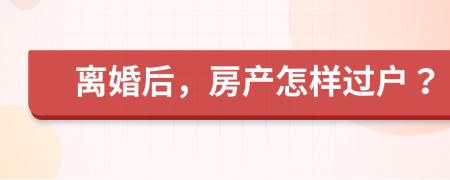 离婚后，房产怎样过户？