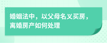 婚姻法中，以父母名义买房，离婚房产如何处理