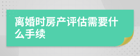 离婚时房产评估需要什么手续