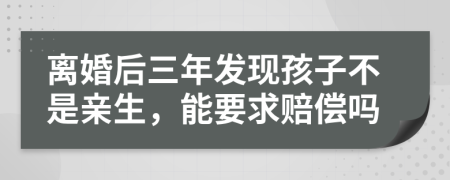 离婚后三年发现孩子不是亲生，能要求赔偿吗