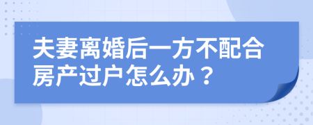 夫妻离婚后一方不配合房产过户怎么办？