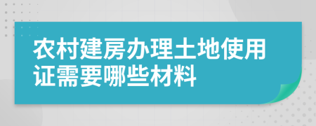 农村建房办理土地使用证需要哪些材料