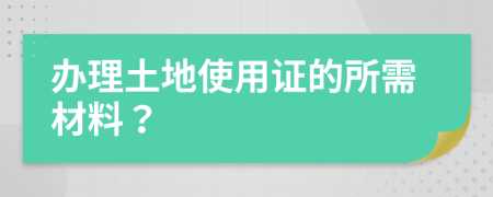 办理土地使用证的所需材料？