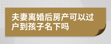 夫妻离婚后房产可以过户到孩子名下吗