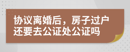 协议离婚后，房子过户还要去公证处公证吗