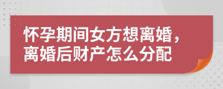 怀孕期间女方想离婚，离婚后财产怎么分配