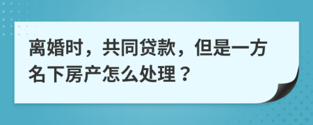 离婚时，共同贷款，但是一方名下房产怎么处理？