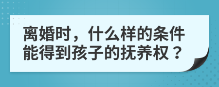 离婚时，什么样的条件能得到孩子的抚养权？