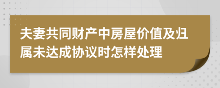 夫妻共同财产中房屋价值及归属未达成协议时怎样处理