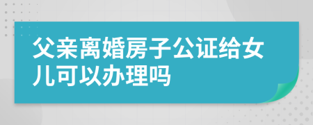 父亲离婚房子公证给女儿可以办理吗