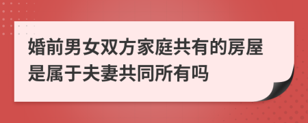 婚前男女双方家庭共有的房屋是属于夫妻共同所有吗