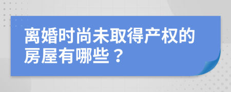 离婚时尚未取得产权的房屋有哪些？