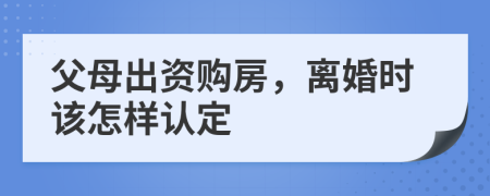 父母出资购房，离婚时该怎样认定