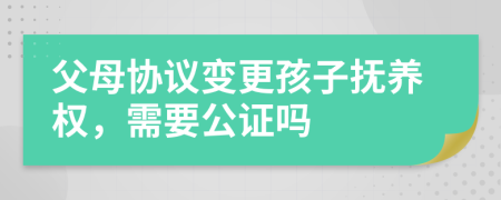 父母协议变更孩子抚养权，需要公证吗