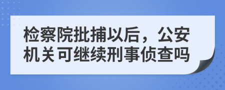 检察院批捕以后，公安机关可继续刑事侦查吗