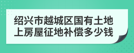 绍兴市越城区国有土地上房屋征地补偿多少钱