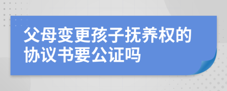 父母变更孩子抚养权的协议书要公证吗